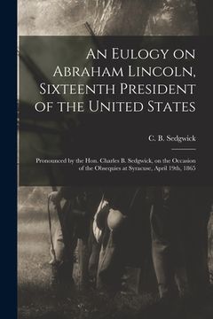 portada An Eulogy on Abraham Lincoln, Sixteenth President of the United States: Pronounced by the Hon. Charles B. Sedgwick, on the Occasion of the Obsequies a (en Inglés)