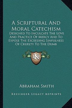 portada a scriptural and moral catechism: designed to inculcate the love and practice of mercy and to expose the exceeding sinfulness of cruelty to the dumb (in English)