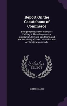 portada Report On the Caoutchouc of Commerce: Being Information On the Plants Yielding It, Their Geographical Distribution, Climatic Conditions, and the Possi (in English)