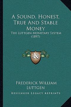 portada a sound, honest, true and stable money: the luttgen monetary system (1897) (en Inglés)