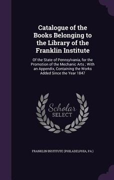 portada Catalogue of the Books Belonging to the Library of the Franklin Institute: Of the State of Pennsylvania, for the Promotion of the Mechanic Arts; With
