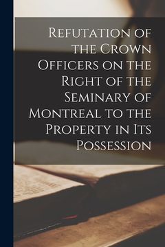 portada Refutation of the Crown Officers on the Right of the Seminary of Montreal to the Property in Its Possession [microform] (en Inglés)