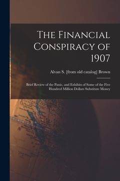 portada The Financial Conspiracy of 1907; Brief Review of the Panic, and Exhibits of Some of the Five Hundred Million Dollars Substitute Money (en Inglés)