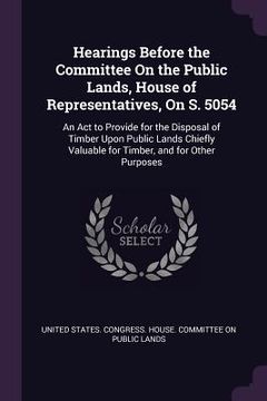 portada Hearings Before the Committee On the Public Lands, House of Representatives, On S. 5054: An Act to Provide for the Disposal of Timber Upon Public Land