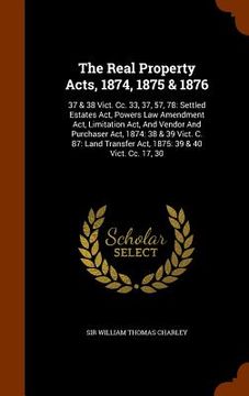 portada The Real Property Acts, 1874, 1875 & 1876: 37 & 38 Vict. Cc. 33, 37, 57, 78: Settled Estates Act, Powers Law Amendment Act, Limitation Act, And Vendor (en Inglés)