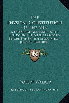 portada the physical constitution of the sun: a discourse delivered in the sheldonian theater at oxford, before the british association, june 29, 1860 (1860) (en Inglés)