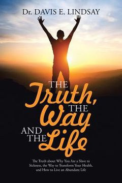 portada The Truth, The Way and The Life: The Truth about Why You Are a Slave to Sickness, the Way to Transform Your Health, and How to Live an Abundant Life (en Inglés)