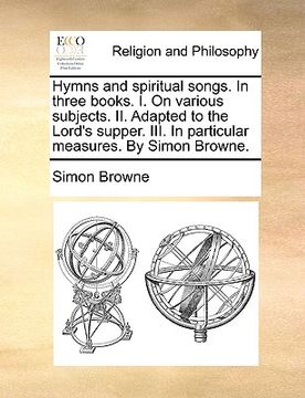 portada hymns and spiritual songs. in three books. i. on various subjects. ii. adapted to the lord's supper. iii. in particular measures. by simon browne.