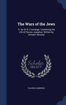 portada The Wars of the Jews: Tr. by Sir R. L'estrange. Containing the Life of Flavius Josephus: Written by Himself. Revised