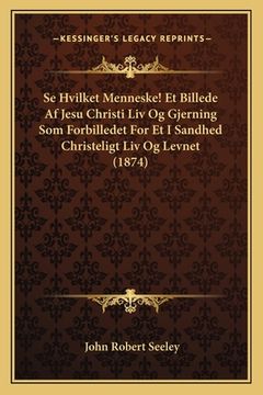 portada Se Hvilket Menneske! Et Billede Af Jesu Christi Liv Og Gjerning Som Forbilledet For Et I Sandhed Christeligt Liv Og Levnet (1874) (en Danés)