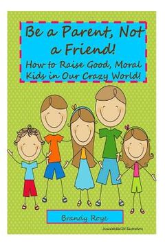 portada Be a Parent, Not a Friend!: How to Raise Good, Moral Kids in our Crazy World! (en Inglés)