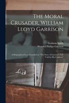 portada The Moral Crusader, William Lloyd Garrison [microform]: a Biographical Essay Founded on "The Story of Garrison's Life Told by His Children" (en Inglés)