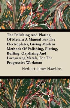portada the polishing and plating of metals; a manual for the electroplater, giving modern methods of polishing, plating, buffing, oxydizing and lacquering me (en Inglés)