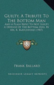 portada guilty, a tribute to the bottom man: and a plain reply to not guilty, a defense of the bottom dog, by mr. r. blatchford (1907) (en Inglés)