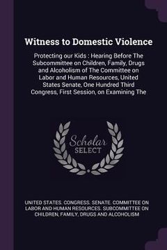 portada Witness to Domestic Violence: Protecting our Kids: Hearing Before The Subcommittee on Children, Family, Drugs and Alcoholism of The Committee on Lab