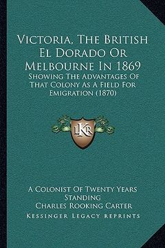 portada victoria, the british el dorado or melbourne in 1869: showing the advantages of that colony as a field for emigratshowing the advantages of that colon (en Inglés)