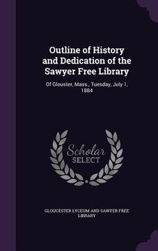 portada Outline of History and Dedication of the Sawyer Free Library: Of Glouster, Mass., Tuesday, July 1, 1884 (en Inglés)