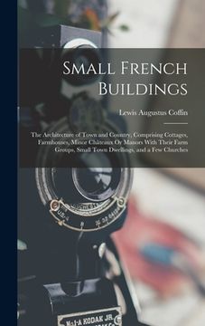 portada Small French Buildings: The Architecture of Town and Country, Comprising Cottages, Farmhouses, Minor Châteaux Or Manors With Their Farm Groups (en Inglés)