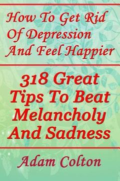 portada How To Get Rid Of Depression And Feel Happier: 318 Great Tips To Beat Melancholy And Sadness (en Inglés)
