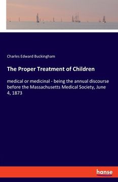 portada The Proper Treatment of Children: medical or medicinal - being the annual discourse before the Massachusetts Medical Society, June 4, 1873 (en Inglés)