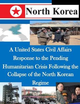 portada A United States Civil Affairs Response to the Pending Humanitarian Crisis Following the Collapse of the North Korean Regime (en Inglés)