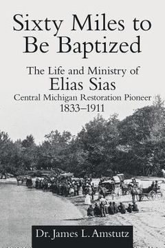 portada Sixty Miles to Be Baptized: The Life and Ministry of Elias Sias Central Michigan Restoration Pioneer 1833-1911 (en Inglés)