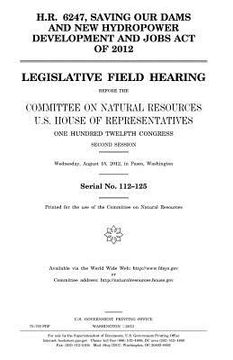 portada H.R. 6247, Saving our Dams and New Hydropower Development and Jobs Act of 2012: legislative field hearing before the Committee on Natural Resources, U