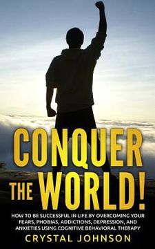 portada Conquer The World!: How To Be Successful In Life By Overcoming Your Fears, Phobias, Addictions, Depression, And Anxieties Using Cognitive (en Inglés)