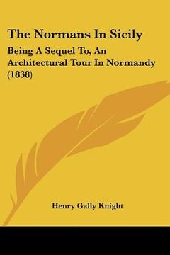portada the normans in sicily: being a sequel to, an architectural tour in normandy (1838) (en Inglés)