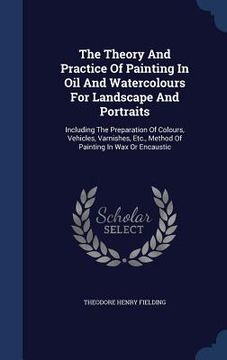 portada The Theory And Practice Of Painting In Oil And Watercolours For Landscape And Portraits: Including The Preparation Of Colours, Vehicles, Varnishes, Et