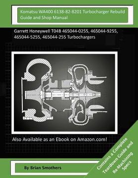 portada Komatsu WA400 6138-82-8201 Turbocharger Rebuild Guide and Shop Manual: Garrett Honeywell T04B 465044-0255, 465044-9255, 465044-5255, 465044-255 Turboc (en Inglés)