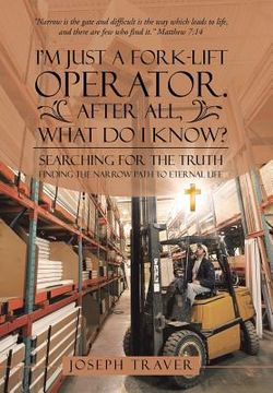 portada I'm Just a Fork-lift Operator. After All, What Do I Know?: Searching for the Truth Finding the narrow path to eternal life (in English)