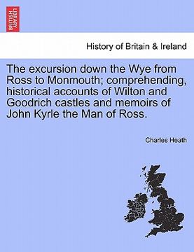 portada the excursion down the wye from ross to monmouth; comprehending, historical accounts of wilton and goodrich castles and memoirs of john kyrle the man (en Inglés)