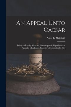 portada An Appeal Unto Caesar: Being an Inquiry Whether Homoeopathic Physicians Are Quacks, Charlatans, Imposters, Mountebanks, Etc. (en Inglés)