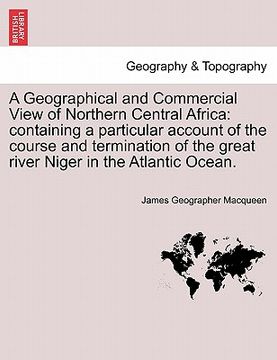 portada a geographical and commercial view of northern central africa: containing a particular account of the course and termination of the great river nige (en Inglés)