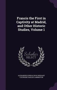 portada Francis the First in Captivity at Madrid, and Other Historic Studies, Volume 1 (in English)
