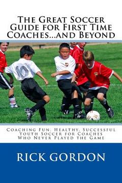portada The Great Soccer Guide for First Time Coaches...and Beyond: Coaching Fun, Healthy, Successful Youth Soccer for Coaches Who Never Played the Game (en Inglés)