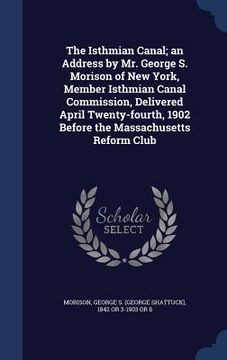 portada The Isthmian Canal; an Address by Mr. George S. Morison of New York, Member Isthmian Canal Commission, Delivered April Twenty-fourth, 1902 Before the (en Inglés)