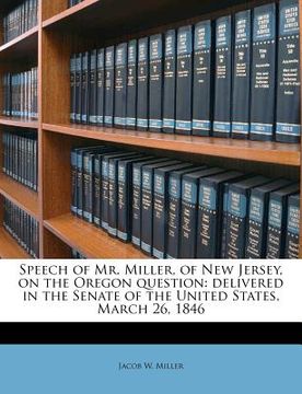 portada speech of mr. miller, of new jersey, on the oregon question: delivered in the senate of the united states, march 26, 1846 (en Inglés)