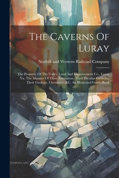 portada The Caverns Of Luray: The Property Of The Valley Land And Improvement Co., Luray Va. The Manner Of Their Formation, Their Peculiar Growths, (en Inglés)