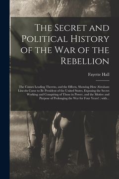 portada The Secret and Political History of the War of the Rebellion: the Causes Leading Thereto, and the Effects, Showing How Abraham Lincoln Came to Be Pres (in English)