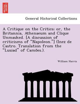 portada a   critique on the critics; or, the britannia, athenaeum and clique unmasked. [a discussion of criticisms of "napoleon."] (inez de castro. translatio