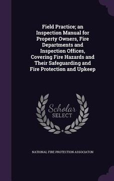 portada Field Practice; an Inspection Manual for Property Owners, Fire Departments and Inspection Offices, Covering Fire Hazards and Their Safeguarding and Fi (en Inglés)