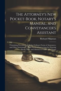 portada The Attorney's New Pocket-Book, Notary's Manual, and Conveyancer's Assistant: Containing Precedents of All the Ordinary Forms of Assurances, and Other (en Inglés)