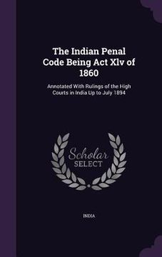 portada The Indian Penal Code Being Act Xlv of 1860: Annotated With Rulings of the High Courts in India Up to July 1894
