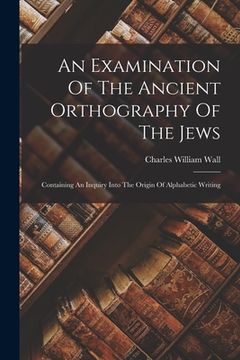 An Examination of the Ancient Orthography of the Jews: Containing an Inquiry Into the Origin of Alphabetic Writing (en Inglés)