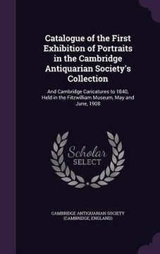 portada Catalogue of the First Exhibition of Portraits in the Cambridge Antiquarian Society's Collection: And Cambridge Caricatures to 1840, Held in the Fitzw (en Inglés)