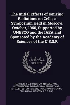 portada The Initial Effects of Ionizing Radiations on Cells; a Symposium Held in Moscow, October, 1960, Supported by UNESCO and the IAEA and Sponsored by the (en Inglés)
