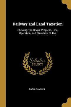 portada Railway and Land Taxation: Shewing The Origin, Progress, Law, Operation, and Statistics, of The (en Inglés)