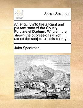 portada an enquiry into the ancient and present state of the county palatine of durham. wherein are shewn the oppressions which attend the subjects of this c (en Inglés)